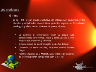 Los productos
      G – Int
         La G – Int es un modo evolutivo de interacción comercial entre
         clientes y actividades comerciales, permite ingresar al G – Market
         de Goghu y al exclusivo sistema de promociones.


           •    Le permite al comerciante tener su propia web
                personalizada con videos, audio y texto, gracias a esto
                mostrar sus productos y servicios.
           •    Sistema propio de administración las 24 hrs del día.
           •    Conexión con redes sociales, Facebook, sónico, Twitter,
                Goghu.
           •    Permite ingresar al G-Market, lugar donde los usuarios
                de internet podrán ver quienes usan la G – Int.
 
