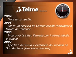 2004     Nace la compañía2005     Lanza un servicio de Comunicación Innovador a través de Internet.2006     Incorpora la video llamada por internet desde el celular2007    Apertura de Rusia y extensión del modelo en Sud América (Nuevos productos)  