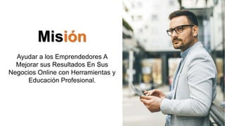 Misión
Ayudar a los Emprendedores A
Mejorar sus Resultados En Sus
Negocios Online con Herramientas y
Educación Profesional.
 
