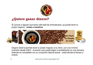 ¿Quiere ganar dinero?
Si conoce a alguien que tome café está de enhorabuena, ya puede tener tu
propio negocio, únase a nosotros.




Organo Gold le permite tener tu propio negocio a su ritmo, con una mínima
inversión desde 248 € . Inversión que puede llegar a rentabilizarla en una semana.
Además es compatible con su ocupación laboral actual, usted decide el tiempo a
invertir.

                          www.yurena-elche.organogold.com
 