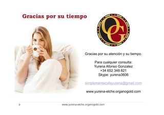 Gracias por su tiempo




                            Gracias por su atención y su tiempo.

                                   Para cualquier consulta:
                                   Yurena Afonso Gonzalez
                                      +34 652 348 821
                                     Skype: yurena3606

                            simplementecafeyurena@gmail.com

                             www.yurena-elche.organogold.com


            www.yurena-elche.organogold.com
 