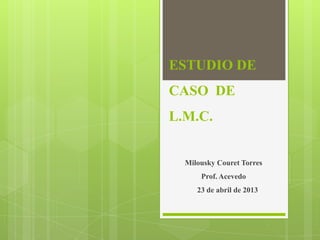 ESTUDIO DE
CASO DE

L.M.C.

Milousky Couret Torres
Prof. Acevedo
23 de abril de 2013

 