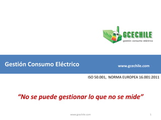 Gestión Consumo Eléctrico www.gcechile.com ISO 50.001,  NORMA EUROPEA 16.001:2011 “No se puede gestionar lo que no se mide” 1 www.gcechile.com 