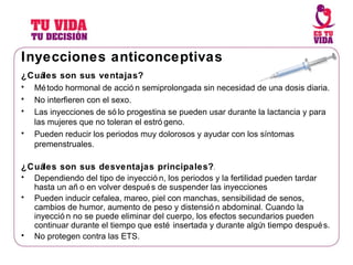 Inyecciones anticonceptivas ¿Cuáles son sus ventajas? Método hormonal de acción semiprolongada sin necesidad de una dosis diaria.  No interfieren con el sexo. Las inyecciones de sólo progestina se pueden usar durante la lactancia y para las mujeres que no toleran el estrógeno. Pueden reducir los periodos muy dolorosos y ayudar con los síntomas premenstruales. ¿Cuáles son sus desventajas principales? . Dependiendo del tipo de inyección, los periodos y la fertilidad pueden tardar hasta un año en volver después de suspender las inyecciones Pueden inducir cefalea, mareo, piel con manchas, sensibilidad de senos, cambios de humor, aumento de peso y distensión abdominal. Cuando la inyección no se puede eliminar del cuerpo, los efectos secundarios pueden continuar durante el tiempo que esté insertada y durante algún tiempo después. No protegen contra las ETS. 