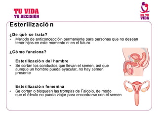 Esterilización ¿ De qué se trata? Método de anticoncepción permanente para personas que no desean tener hijos en este momento ni en el futuro ¿Cómo funciona? Esterilización del hombre Se cortan los conductos que llevan el semen, así que aunque un hombre pueda eyacular, no hay semen presente Esterilización femenina Se cortan o bloquean las trompas de Falopio, de modo que el ólvulo no pueda viajar para encontrarse con el semen 