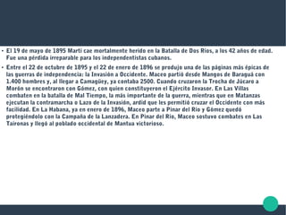 ●
El 19 de mayo de 1895 Martí cae mortalmente herido en la Batalla de Dos Ríos, a los 42 años de edad.
Fue una pérdida irreparable para los independentistas cubanos.
●
Entre el 22 de octubre de 1895 y el 22 de enero de 1896 se produjo una de las páginas más épicas de
las guerras de independencia: la Invasión a Occidente. Maceo partió desde Mangos de Baraguá con
1.400 hombres y, al llegar a Camagüey, ya contaba 2500. Cuando cruzaron la Trocha de Júcaro a
Morón se encontraron con Gómez, con quien constituyeron el Ejército Invasor. En Las Villas
combaten en la batalla de Mal Tiempo, la más importante de la guerra, mientras que en Matanzas
ejecutan la contramarcha o Lazo de la Invasión, ardid que les permitió cruzar el Occidente con más
facilidad. En La Habana, ya en enero de 1896, Maceo parte a Pinar del Río y Gómez quedó
protegiéndolo con la Campaña de la Lanzadera. En Pinar del Río, Maceo sostuvo combates en Las
Taironas y llegó al poblado occidental de Mantua victorioso.
 