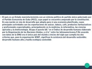 ● El país es un Estado marxista-leninista con un sistema político de partido único gobernado por
el Partido Comunista de Cuba (PCC), cuyo papel se encuentra amparado por la constitución.
Es una nación en vías de desarrollo que adopta para sí una economía planificada, cuyas
principales actividades son las exportaciones de azúcar, tabaco, café, productos farmacéuticos
y profesionales especializados, principalmente en la medicina, la informática, las ciencias
agrícolas y la biotecnología. Ocupa el puesto 68.º en el Índice de desarrollo humano elaborado
por la Organización de las Naciones Unidas, y el 6.º entre los latinoamericanos.9 De acuerdo​
con datos de la ONU era el único país del mundo a inicios del siglo que cumplía los dos
criterios que, para la organización WWF, significan la existencia del desarrollo sostenible:
desarrollo humano alto y huella ecológica sostenible
 
