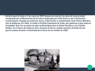 ●
Batista huyó de Cuba el 1 de enero de 1959 después de más de tres años de lucha armada
encabezada por el Movimiento 26 de Julio encabezado por Fidel Castro y por el Directorio
revolucionario. Pasados los primeros meses, Fidel Castro se autodesignó como Primer Ministro,
jefe de Gobierno. En 1965, se fundó el Partido Comunista de Cuba, que gobierna el país hasta la
actualidad. Este fue un punto de alta conflictividad entre la Unión Soviética y los Estados
Unidos, en el marco de la Guerra Fría, al punto de llevar a ambas naciones al borde de una
guerra nuclear durante el desarrollo de la Crisis de los misiles de 1962.
 