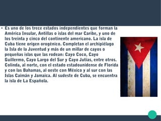 ● Es uno de los trece estados independientes que forman la
América Insular, Antillas o islas del mar Caribe, y uno de
los treinta y cinco del continente americano. La isla de
Cuba tiene origen orogénico. Completan el archipiélago
la Isla de la Juventud y más de un millar de cayos o
pequeñas islas que las rodean: Cayo Coco, Cayo
Guillermo, Cayo Largo del Sur y Cayo Jutías, entre otros.
Colinda, al norte, con el estado estadounidense de Florida
y con las Bahamas, al oeste con México y al sur con las
Islas Caimán y Jamaica. Al sudeste de Cuba, se encuentra
la isla de La Española.
 