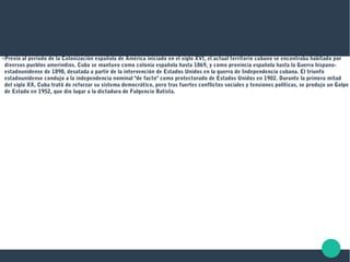 ●
Previo al período de la Colonización española de América iniciado en el siglo XVI, el actual territorio cubano se encontraba habitado por
diversos pueblos amerindios. Cuba se mantuvo como colonia española hasta 1869, y como provincia española hasta la Guerra hispano-
estadounidense de 1898, desatada a partir de la intervención de Estados Unidos en la guerra de Independencia cubana. El triunfo
estadounidense condujo a la independencia nominal "de facto" como protectorado de Estados Unidos en 1902. Durante la primera mitad
del siglo XX, Cuba trató de reforzar su sistema democrático, pero tras fuertes conflictos sociales y tensiones políticas, se produjo un Golpe
de Estado en 1952, que dio lugar a la dictadura de Fulgencio Batista.
 