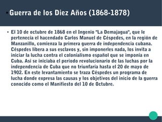 ● Guerra de los Diez Años (1868-1878)
● El 10 de octubre de 1868 en el Ingenio "La Demajagua", que le
pertenecía el hacendado Carlos Manuel de Céspedes, en la región de
Manzanillo, comienza la primera guerra de independencia cubana.
Céspedes libera a sus esclavos y, sin imponerles nada, los invita a
iniciar la lucha contra el colonialismo español que se imponía en
Cuba. Así se iniciaba el periodo revolucionario de las luchas por la
independencia de Cuba que no triunfaría hasta el 20 de mayo de
1902. En este levantamiento se traza Céspedes un programa de
lucha donde expresa las causas y los objetivos del inicio de la guerra
conocido como el Manifiesto del 10 de Octubre.
 