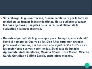 ● Sin embargo, la guerra fracasó, fundamentalmente por la falta de
unidad en las fuerzas independentistas. No se pudieron alcanzar
los dos objetivos principales de la lucha: la abolición de la
esclavitud y la independencia.
● Durante el período de la guerra que por el tiempo que se extendió
tomó el nombre de Guerra de los Diez Años surgieron grandes
jefes revolucionarios, que tuvieron una significación histórica en
las posteriores guerras y contiendas. Es el caso de Ignacio
Agramonte, Antonio Maceo, Máximo Gómez, José Maceo, Vicente
García González y Calixto García, entre otros muchos.
 