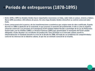 ● Período de entreguerras (1878-1895)
● Entre 1878 y 1895 los Estados Unidos hacen importantes inversiones en Cuba, sobre todo en azúcar, minería y tabaco.
Hacia 1895 ascendían a 50 millones de pesos. En esta etapa Estados Unidos intensificó su control comercial sobre
Cuba.
● Como consecuencia de la guerra y de las transformaciones económicas que exigían mano de obra cualificada, España
decretó en 1886 la abolición de la esclavitud, lo que provocó el aumento del proletariado. A ello se unía la negativa
situación comercial. Las presiones de la burguesía textil catalana habían llevado a promulgar de la Ley de Relaciones
Comerciales con las Antillas (1882) y el Arancel Cánovas (1891),que garantizaban el monopolio del textil catalán
obligando a Cuba absorber sus excedentes de producción. Este privilegio en el mercado cubano asentó la
industrialización en Cataluña durante la crisis de la década de 1880, derivada de sus problemas de competitividad,a
costa de los intereses de la industria cubana, lo que fue un estímulo esencial de la revuelta.
 