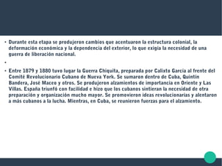 ● Durante esta etapa se produjeron cambios que acentuaron la estructura colonial, la
deformación económica y la dependencia del exterior, lo que exigía la necesidad de una
guerra de liberación nacional.
●
● Entre 1879 y 1880 tuvo lugar la Guerra Chiquita, preparada por Calixto García al frente del
Comité Revolucionario Cubano de Nueva York. Se sumaron dentro de Cuba, Quintín
Bandera, José Maceo y otros. Se produjeron alzamientos de importancia en Oriente y Las
Villas. España triunfó con facilidad e hizo que los cubanos sintieran la necesidad de otra
preparación y organización mucho mayor. Se promovieron ideas revolucionarias y alentaron
a más cubanos a la lucha. Mientras, en Cuba, se reunieron fuerzas para el alzamiento.
 