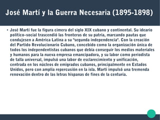José Martí y la Guerra Necesaria (1895-1898)
● José Martí fue la figura cimera del siglo XIX cubano y continental. Su ideario
político–social trascendió las fronteras de su patria, marcando pautas que
condujesen a América Latina a su "segunda independencia". Con la creación
del Partido Revolucionario Cubano, concebido como la organización única de
todos los independentistas cubanos que debía conseguir los medios materiales
y humanos para la nueva empresa emancipadora, y su labor como periodista
de talla universal, impulsó una labor de esclarecimiento y unificación,
centrada en los núcleos de emigrados cubanos, principalmente en Estados
Unidos, pero con amplia repercusión en la isla. Martí impulsó una tremenda
renovación dentro de las letras hispanas de fines de la centuria.
 