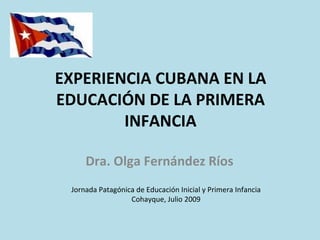 EXPERIENCIA CUBANA EN LA
EDUCACIÓN DE LA PRIMERA
        INFANCIA

     Dra. Olga Fernández Ríos
 Jornada Patagónica de Educación Inicial y Primera Infancia
                  Cohayque, Julio 2009
 