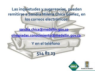 Las inquietudes y sugerencias, pueden
remitirse a Sandra Milena Chica Gómez, en
         los correos electrónicos:

     sandra.chica@medellin.gov.co
 olimpiadas.conocimiento@medellin.gov.co

            Y en el teléfono

               514 82 23
 