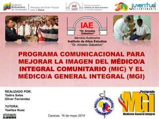 PROGRAMA COMUNICACIONAL PARA
MEJORAR LA IMAGEN DEL MÉDICO/A
INTEGRAL COMUNITARIO (MIC) Y EL
MÉDICO/A GENERAL INTEGRAL (MGI)
REALIZADO POR:
Yadira Salas
Oliver Fernández
TUTORA:
Yaelitza Nuez
Caracas, 16 de mayo 2014
 