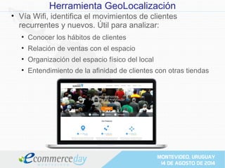 Herramienta GeoLocalización
• Vía Wifi, identifica el movimientos de clientes
recurrentes y nuevos. Útil para analizar:
• Conocer los hábitos de clientes
• Relación de ventas con el espacio
• Organización del espacio físico del local
• Entendimiento de la afinidad de clientes con otras tiendas
 
