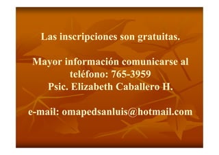Las inscripciones son gratuitas.

Mayor información comunicarse al
        teléfono: 765-3959
                  765-
  Psic.
  Psic. Elizabeth Caballero H.

e-mail: omapedsanluis@hotmail.com
 