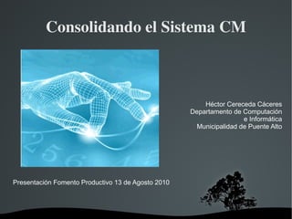 Consolidando el Sistema CM Presentación Fomento Productivo 13 de Agosto 2010 Héctor Cereceda Cáceres Departamento de Computación e Informática Municipalidad de Puente Alto 