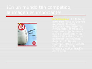 ¡En un mundo tan competido,
la imagen es importante!
Sedentarismo: La falta de
actividad física atrofia los
músculos, huesos,
articulaciones, sistema
circulatorio (corazón), y
respiratorio (pulmones),
eleva el colesterol y los
niveles de estrés, causa
obesidad (sobrepeso),
degenera la figura
(barriga, joroba, flacidez
etc), disminuye la
energía y concentración
entre otras.
 
