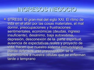 INGRESOS NEGOCIOINGRESOS NEGOCIO
 STRESS: El gran mal del siglo XXI. El ritmo deSTRESS: El gran mal del siglo XXI. El ritmo de
vida en el afán por las cosas materiales, el malvida en el afán por las cosas materiales, el mal
dormir, preocupaciones y frustraciones:dormir, preocupaciones y frustraciones:
sentimentales, económicas (deudas, ingresosentimentales, económicas (deudas, ingreso
insuficiente), desánimo, baja autoestima,insuficiente), desánimo, baja autoestima,
depresión, desconexión de la parte espiritual,depresión, desconexión de la parte espiritual,
ausencia de expectativas reales y proyecto deausencia de expectativas reales y proyecto de
vida, hacen que nuestro sistema inmunológicovida, hacen que nuestro sistema inmunológico
pierda defensas. esa preocupación se lapierda defensas. esa preocupación se la
transmitimos a nuestra células que se enfermantransmitimos a nuestra células que se enferman
tarde o tempranotarde o temprano
 