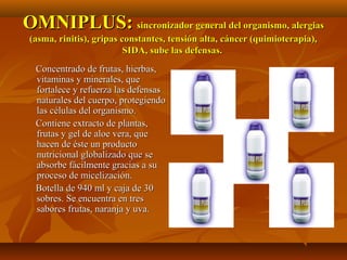 OMNIPLUS:OMNIPLUS: sincronizador general del organismo, alergiassincronizador general del organismo, alergias
(asma, rinitis), gripas constantes, tensión alta, cáncer (quimioterapia),(asma, rinitis), gripas constantes, tensión alta, cáncer (quimioterapia),
SIDA, sube las defensas.SIDA, sube las defensas.
Concentrado de frutas, hierbas,Concentrado de frutas, hierbas,
vitaminas y minerales, quevitaminas y minerales, que
fortalece y refuerza las defensasfortalece y refuerza las defensas
naturales del cuerpo, protegiendonaturales del cuerpo, protegiendo
las células del organismo.las células del organismo.
Contiene extracto de plantas,Contiene extracto de plantas,
frutas y gel de aloe vera, quefrutas y gel de aloe vera, que
hacen de éste un productohacen de éste un producto
nutricional globalizado que senutricional globalizado que se
absorbe fácilmente gracias a suabsorbe fácilmente gracias a su
proceso de micelización.proceso de micelización.
Botella de 940 ml y caja de 30Botella de 940 ml y caja de 30
sobres. Se encuentra en tressobres. Se encuentra en tres
sabores frutas, naranja y uva.sabores frutas, naranja y uva.
 