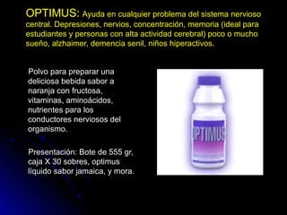OPTIMUS:OPTIMUS: Ayuda en cualquier problema del sistema nerviosoAyuda en cualquier problema del sistema nervioso
central. Depresiones, nervios, concentración, memoria (ideal paracentral. Depresiones, nervios, concentración, memoria (ideal para
estudiantes y personas con alta actividad cerebral) poco o muchoestudiantes y personas con alta actividad cerebral) poco o mucho
sueño, alzhaimer, demencia senil, niños hiperactivos.sueño, alzhaimer, demencia senil, niños hiperactivos.
Polvo para preparar unaPolvo para preparar una
deliciosa bebida sabor adeliciosa bebida sabor a
naranja con fructosa,naranja con fructosa,
vitaminas, aminoácidos,vitaminas, aminoácidos,
nutrientes para losnutrientes para los
conductores nerviosos delconductores nerviosos del
organismo.organismo.
Presentación: Bote de 555 gr,Presentación: Bote de 555 gr,
caja X 30 sobres, optimuscaja X 30 sobres, optimus
líquido sabor jamaica, y mora.líquido sabor jamaica, y mora.
 