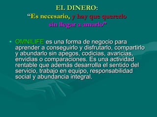 EL DINEROEL DINERO::
““Es necesario,Es necesario, y hay que quererloy hay que quererlo
sin llegar a amarlo”sin llegar a amarlo”
• OMNILIFEOMNILIFE es una forma de negocio paraes una forma de negocio para
aprender a conseguirlo y disfrutarlo, compartirloaprender a conseguirlo y disfrutarlo, compartirlo
y abundarlo sin apegos, codicias, avaricias,y abundarlo sin apegos, codicias, avaricias,
envidias o comparaciones. Es una actividadenvidias o comparaciones. Es una actividad
rentable que además desarrolla el sentido delrentable que además desarrolla el sentido del
servicio, trabajo en equipo, responsabilidadservicio, trabajo en equipo, responsabilidad
social y abundancia integral.social y abundancia integral.
 