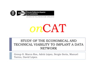 onCAT
   STUDY OF THE ECONOMICAL AND
TECHNICAL VIABILITY TO IMPLANT A DATA
             NETWORK
Group 8: Marco Ros, Adrià López, Sergio Soria, Manuel
Torres, David López.
 