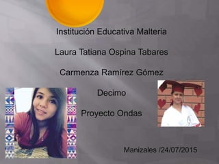 Institución Educativa Malteria
Laura Tatiana Ospina Tabares
Carmenza Ramírez Gómez
Decimo
Proyecto Ondas
Manizales /24/07/2015
 
