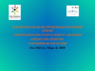 EQUIPO ESCOLAR DE INVESTIGACION GRUPO ONDAS INSTITUCION EDUCATIVA JOHN F. KENNEDY ONDAS COLCIENCIAS  UNIVERSIDAD DE SUCRE San Marcos, Mayo de 2008 