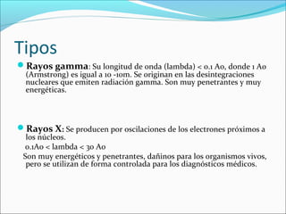 Tipos 
Rayos gamma: Su longitud de onda (lambda) < 0.1 Ao, donde 1 Ao 
(Armstrong) es igual a 10 -10m. Se originan en las desintegraciones 
nucleares que emiten radiación gamma. Son muy penetrantes y muy 
energéticas. 
Rayos X: Se producen por oscilaciones de los electrones próximos a 
los núcleos. 
0.1Ao < lambda < 30 Ao 
Son muy energéticos y penetrantes, dañinos para los organismos vivos, 
pero se utilizan de forma controlada para los diagnósticos médicos. 
 