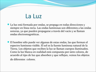 La Luz 
La luz está formada por ondas, se propaga en todas direcciones y 
siempre en línea recta. Las ondas luminosas son diferentes a las ondas 
sonoras, ya que pueden propagarse a través del vacío y se llaman 
ondas electromagnéticas. 
El hombre sólo puede ver algunas de estas ondas, las que forman el 
espectro luminoso visible. El sol es la fuente luminosa natural de la 
Tierra. Los objetos que reciben la luz se llaman cuerpos iluminados. 
Como la luz blanca en realidad está compuesta por siete colores, de 
acuerdo al tipo de luz que absorben y que reflejan, vemos los objetos 
de diferentes colores. 
 