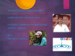 INSTITUCION EDUCATIVA MALTERIA
MARIA VALERIA VALENCIA VILLA
DOCENTE: CARMENZA RAMIREZ GOMEZ
GRADO: DECIMO
2015
PROYECTO ONDAS
 
