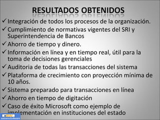 Integración de todos los procesos de la organización. Cumplimiento de normativas vigentes del SRI y Superintendencia de Bancos Ahorro de tiempo y dinero. Información en línea y en tiempo real, útil para la toma de decisiones gerenciales Auditoria de todas las transacciones del sistema  Plataforma de crecimiento con proyección mínima de 10 años. Sistema preparado para transacciones en línea Ahorro en tiempo de digitación Caso de éxito Microsoft como ejemplo de implementación en instituciones del estado 