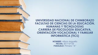 UNIVERSIDAD NACIONAL DE CHIMBORAZO
FACULTAD DE CIENCIAS DE LA EDUCACIÓN,
HUMANAS Y TECNOLOGÍAS
CARRERA DE PSICOLOGÍA EDUCATIVA,
ORIENTACIÓN VOCACIONAL Y FAMILIAR
INFORMÁTICA (TICS)
NOMBRE: Allison Arguello
FECHA: 2017-07-05
PARALELO: Primero “A”
 