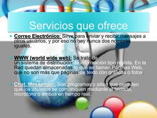 Servicios que ofrece
 Correo Electrónico: Sirve para enviar y recibir mensajes a
otros usuarios, y por eso no hay nunca dos nombres
iguales.
 WWW (world wide web): Se trata de
un sistema de distribución de información tipo revista. En la
Red quedan almacenadas lo que se llaman Páginas Web,
que no son más que páginas de texto con gráficos o fotos.
 Chat, Messenger: Son programas y sitios que permiten
que los usuarios se comuniquen mediante el teclado,
micrófono o ambos en tiempo real.
 
