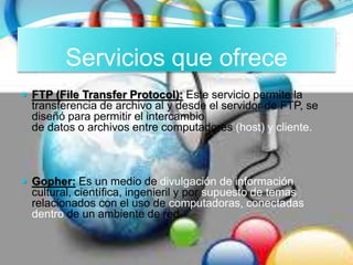 Servicios que ofrece
 FTP (File Transfer Protocol): Este servicio permite la
transferencia de archivo al y desde el servidor de FTP, se
diseñó para permitir el intercambio
de datos o archivos entre computadores (host) y cliente.
 Gopher: Es un medio de divulgación de información
cultural, científica, ingenieril y por supuesto de temas
relacionados con el uso de computadoras, conectadas
dentro de un ambiente de red.
 