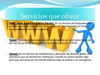 Servicios que ofrece
• WAIS (Wide Área Información Server): Es un servicio de búsqueda que
permite encontrar texto dentro de los archivos, no solamente por título o
texto explicativo, sino por contenido.
• Telnet: Consiste en conectarse a la computadora por intermedio de la red
(en vez de en forma local) pero a través del protocolo TCP/IP.
• Usenet: Es un servicio de conferencias y discusión de alcance global, este
soporta lo que se denominan mailing list, cuando se quiere escribir algo
para que sea leído por los demás lectores éste se postea a un newsgroup.
 