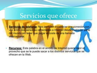 • Servicios que ofrece
• Servicios de telefonía: Nos permiten establecer una conexión con
voz entre dos personas conectadas a Internet desde cualquier parte
del mundo sin tener que pagar el coste de una llamada
internacional.
• Recursos: Esta palabra en el ámbito de Internet quiere decir el
provecho que se le puede sacar a los distintos servicios que se
ofrecen en la Web.
 