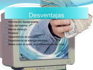 Desventajas
 Información desagradable
 Vicio del internet
 Menos esfuerzo
 Piratería
 Dependencia de procesos.
 Dependencia de energía eléctrica
 Males como el spam, la proliferación de los virus.
 