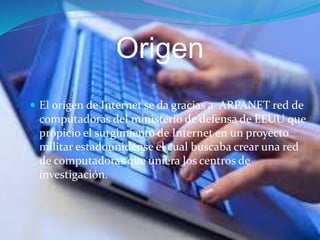 Origen
 El origen de Internet se da gracias a ARPANET red de
computadoras del ministerio de defensa de EEUU que
propicio el surgimiento de Internet en un proyecto
militar estadounidense el cual buscaba crear una red
de computadoras que uniera los centros de
investigación.
 