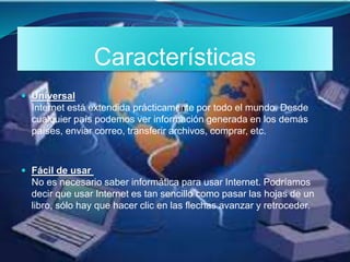 Características
 Universal
Internet está extendida prácticamente por todo el mundo. Desde
cualquier país podemos ver información generada en los demás
países, enviar correo, transferir archivos, comprar, etc.
 Fácil de usar
No es necesario saber informática para usar Internet. Podríamos
decir que usar Internet es tan sencillo como pasar las hojas de un
libro, sólo hay que hacer clic en las flechas avanzar y retroceder.
 