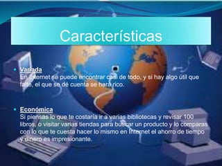Características
 Variada
En Internet se puede encontrar casi de todo, y si hay algo útil que
falte, el que se dé cuenta se hará rico.
 Económica
Si piensas lo que te costaría ir a varias bibliotecas y revisar 100
libros, o visitar varias tiendas para buscar un producto y lo comparas
con lo que te cuesta hacer lo mismo en Internet el ahorro de tiempo
y dinero es impresionante.
 