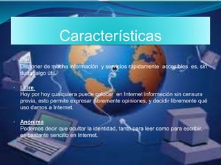 Características
• Útil
Disponer de mucha información y servicios rápidamente accesibles es, sin
duda, algo útil.
• Libre
Hoy por hoy cualquiera puede colocar en Internet información sin censura
previa, esto permite expresar libremente opiniones, y decidir libremente qué
uso damos a Internet.
• Anónima
Podemos decir que ocultar la identidad, tanto para leer como para escribir,
es bastante sencillo en Internet.

 