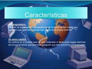 Características
• Autoreguladora
Internet se autoregula o autogestiona. La mayoría de las reglas que
permiten que Internet funcione han salido de la propia Internet.
• Un poco caótica
Es caótica en el sentido que no está ordenada ni tiene unas reglas estrictas
de funcionamiento que permitan asegurar que todo funciona correctamente.
 