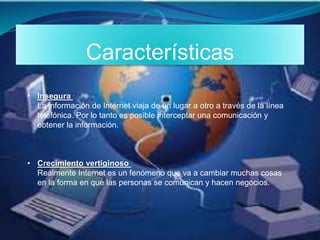 Características
• Insegura
La información de Internet viaja de un lugar a otro a través de la línea
telefónica. Por lo tanto es posible interceptar una comunicación y
obtener la información.
• Crecimiento vertiginoso
Realmente Internet es un fenómeno que va a cambiar muchas cosas
en la forma en que las personas se comunican y hacen negocios.
 