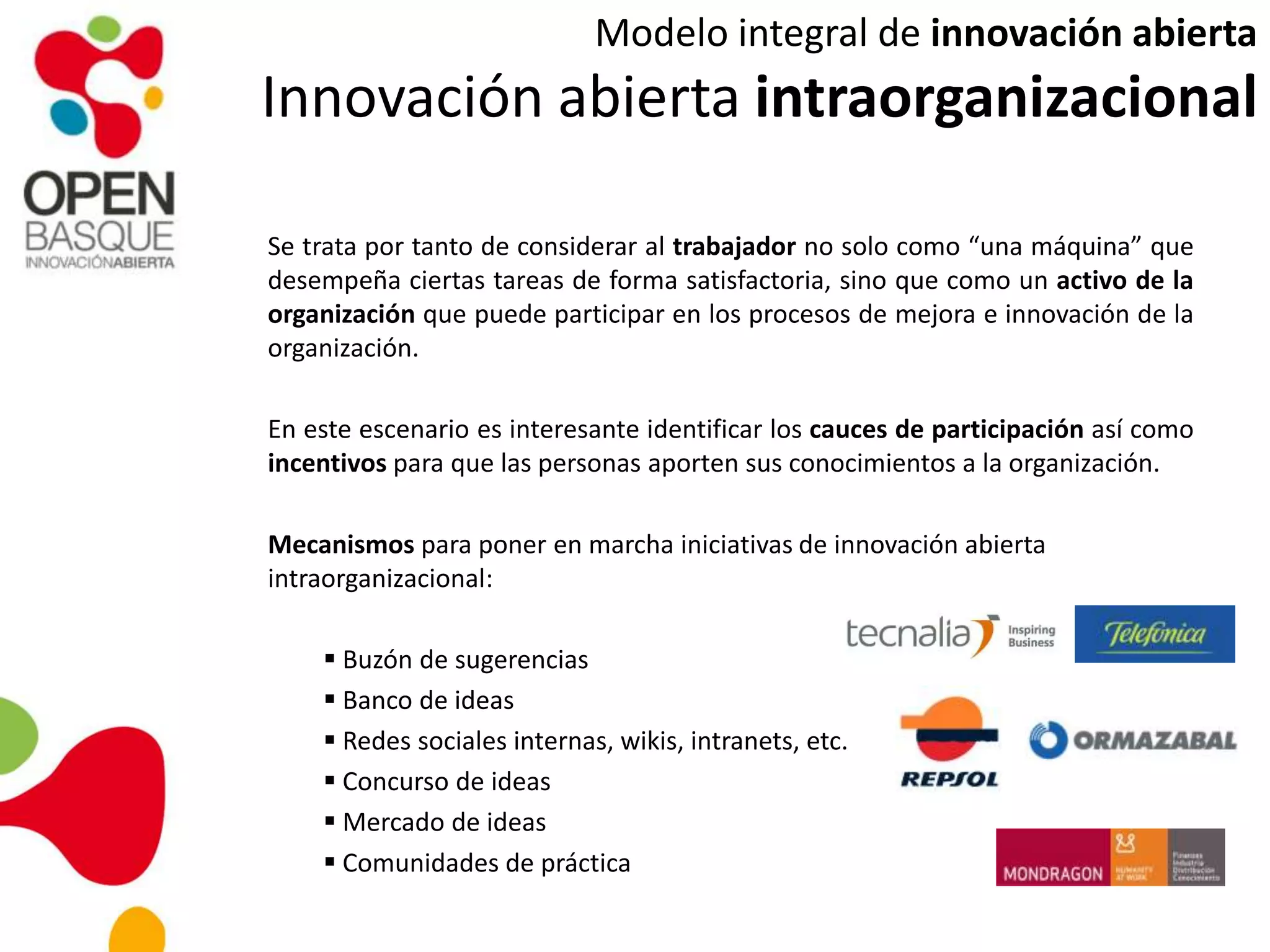 Se trata por tanto de considerar al trabajador no solo como “una máquina” que
desempeña ciertas tareas de forma satisfactoria, sino que como un activo de la
organización que puede participar en los procesos de mejora e innovación de la
organización.
En este escenario es interesante identificar los cauces de participación así como
incentivos para que las personas aporten sus conocimientos a la organización.
Mecanismos para poner en marcha iniciativas de innovación abierta
intraorganizacional:
 Buzón de sugerencias
 Banco de ideas
 Redes sociales internas, wikis, intranets, etc.
 Concurso de ideas
 Mercado de ideas
 Comunidades de práctica
Modelo integral de innovación abierta
Innovación abierta intraorganizacional
 